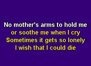 N0 mother's arms to hold me
or soothe me when I cry
Sometimes it gets so lonely
I wish that I could die