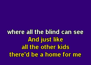 where all the blind can see

And just like
all the other kids
there'd be a home for me