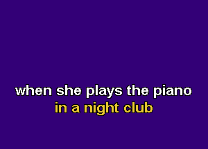 when she plays the piano
in a night club