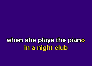 when she plays the piano
in a night club