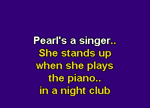 Pearl's a singer..
She stands up

when she plays
the piano..
in a night club