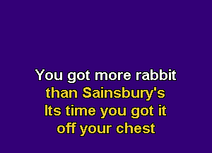 You got more rabbit

than Sainsbury's
Its time you got it
off your chest