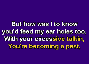 But how was I to know
you'd feed my ear holes too,
With your excessive talkin,
You're becoming a pest,