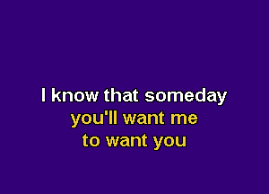 I know that someday

you'll want me
to want you