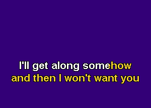 I'll get along somehow
and then I won't want you