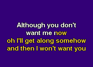 Although you don't
want me now

oh I'll get along somehow
and then I won't want you