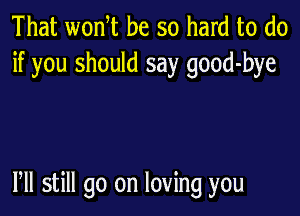 That wonT be so hard to do
if you should say good-bye

Pll still go on loving you