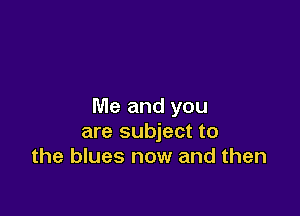 Me and you

are subject to
the blues now and then