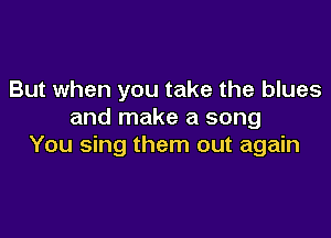 But when you take the blues
and make a song

You sing them out again