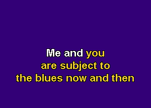 Me and you

are subject to
the blues now and then