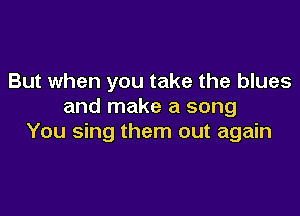 But when you take the blues
and make a song

You sing them out again