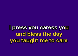 I press you caress you

and bless the day
you taught me to care