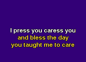 I press you caress you

and bless the day
you taught me to care