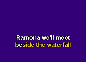 Ramona we'll meet
beside the waterfall