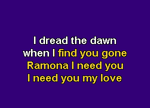 I dread the dawn
when I find you gone

Ramona I need you
I need you my love