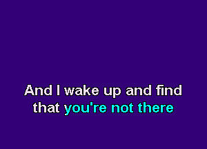 And I wake up and find
that you're not there