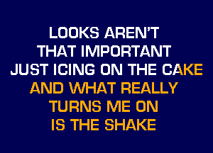 LOOKS AREN'T
THAT IMPORTANT
JUST ICING ON THE CAKE
AND WHAT REALLY
TURNS ME ON
IS THE SHAKE