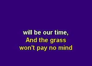 will be our time,

And the grass
won't pay no mind