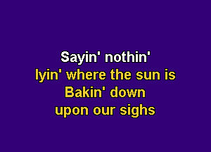 Sayin' nothin'
lyin' where the sun is

Bakin' down
upon our sighs