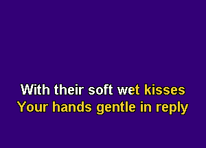 With their soft wet kisses
Your hands gentle in reply