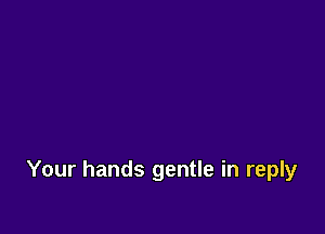 Your hands gentle in reply