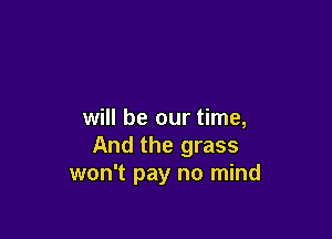 will be our time,

And the grass
won't pay no mind