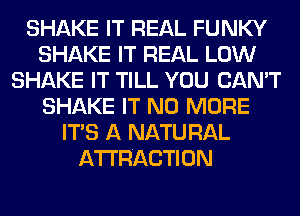 SHAKE IT REAL FUNKY
SHAKE IT REAL LOW
SHAKE IT TILL YOU CAN'T
SHAKE IT NO MORE
ITS A NATU RAL
ATTRACTION