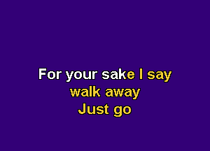 For your sake I say

walk away
Just go