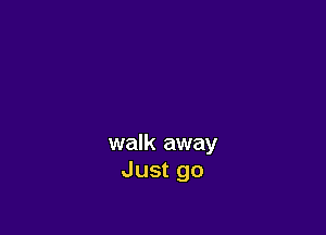 walk away
Just go