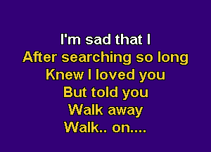 I'm sad that I
After searching so long
Knew I loved you

But told you
Walk away
Walk.. on....