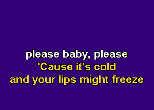 please baby, please

'Cause it's cold
and your lips might freeze