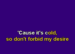 'Cause it's cold,
so don't forbid my desire