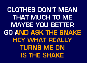 CLOTHES DON'T MEAN
THAT MUCH TO ME
MAYBE YOU BETTER

GO AND ASK THE SNAKE
HEY MIHAT REALLY
TURNS ME ON
IS THE SHAKE