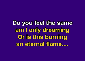 Do you feel the same
am I only dreaming

Or is this burning
an eternal flame...