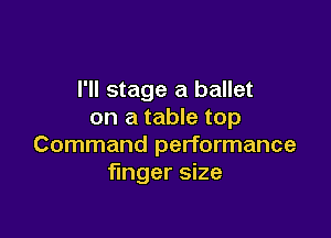 I'll stage a ballet
on a table top

Command performance
finger size