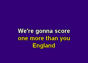 We're gonna score

one more than you
England