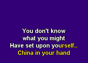 You don't know

what you might
Have set upon yourself..
China in your hand