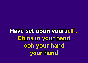 Have set upon yourself..

China in your hand
ooh your hand
your hand