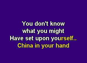 You don't know
what you might

Have set upon yourself..
China in your hand