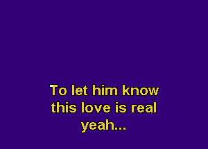 To let him know
this love is real
yeah.