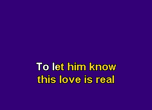 To let him know
this love is real