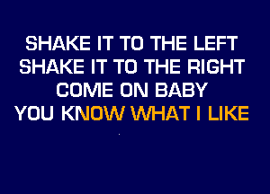 SHAKE IT TO THE LEFT
SHAKE IT TO THE RIGHT
COME ON BABY
YOU KNOW WHAT I LIKE