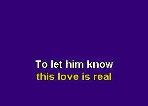 To let him know
this love is real