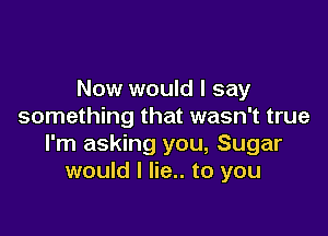 Now would I say
something that wasn't true

I'm asking you, Sugar
would I lie.. to you