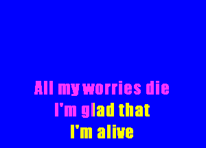 All muworries die
I'm glad that
I'm alive