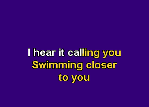 I hear it calling you

Swimming closer
to you