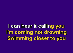 I can hear it calling you

I'm coming not drowning
Swimming closer to you