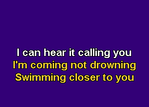 I can hear it calling you

I'm coming not drowning
Swimming closer to you