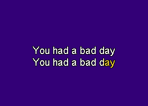 You had a bad day

You had a bad day