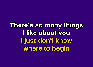 There's so many things
I like about you

ljust don't know
where to begin